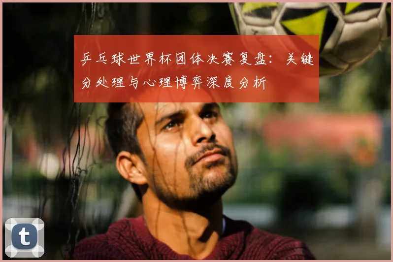 乒乓球世界杯团体决赛复盘：关键分处理与心理博弈深度分析