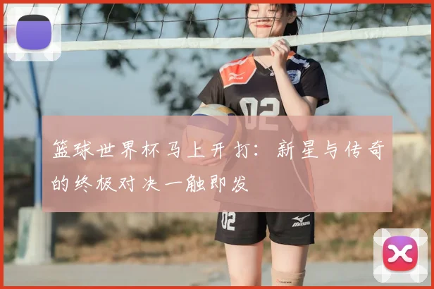 篮球世界杯马上开打:新星与传奇的终极对决一触即发