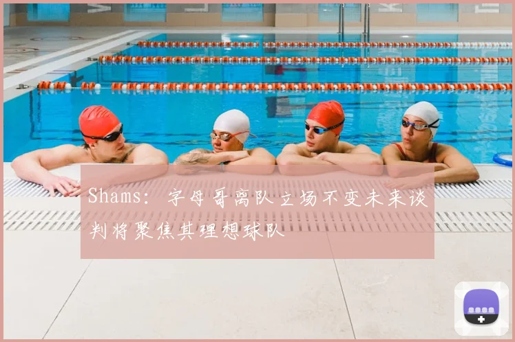 Shams：字母哥离队立场不变未来谈判将聚焦其理想球队