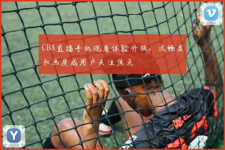 CBA直播手机观看体验升级，流畅度和画质成用户关注焦点