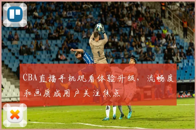 CBA直播手机观看体验升级,流畅度和画质成用户关注焦点