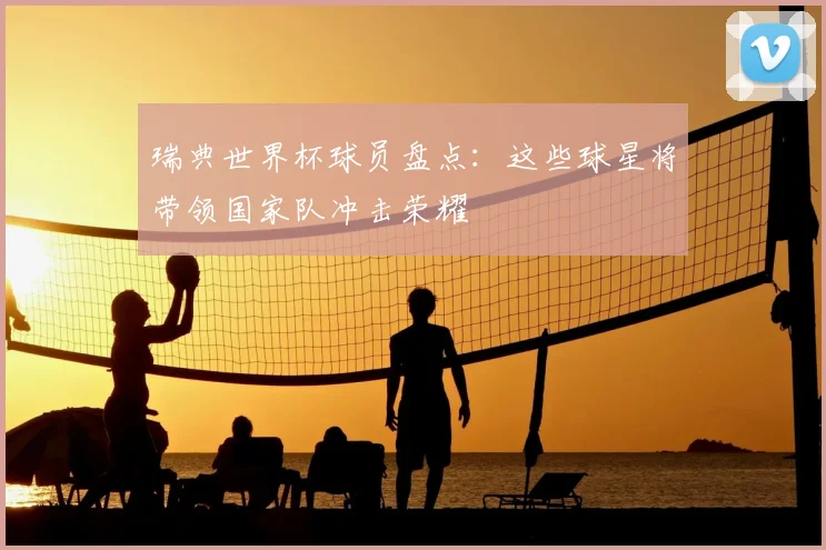 瑞典世界杯球员盘点:这些球星将带领国家队冲击荣耀