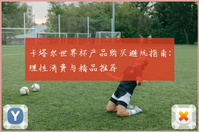 卡塔尔世界杯产品购买避坑指南:理性消费与精品推荐
