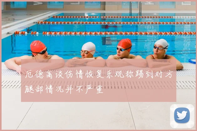 厄德高谈伤情恢复乐观称踢到对方腿部情况并不严重