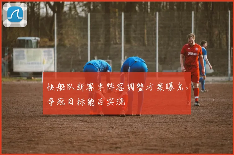 快船队新赛季阵容调整方案曝光，争冠目标能否实现