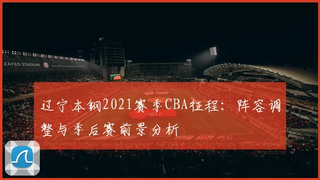 辽宁本钢2021赛季CBA征程:阵容调整与季后赛前景分析