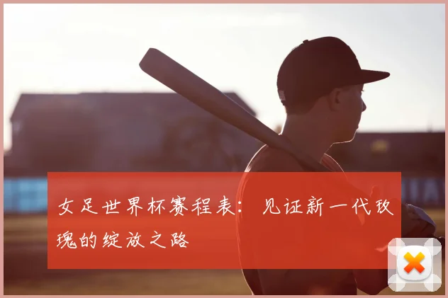 女足世界杯赛程表:见证新一代玫瑰的绽放之路