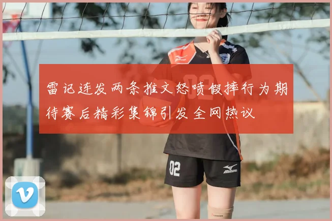 雷记连发两条推文怒喷假摔行为期待赛后精彩集锦引发全网热议