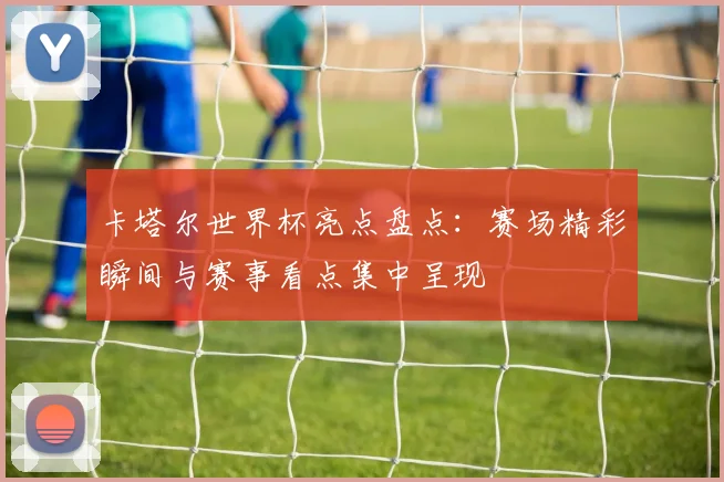 卡塔尔世界杯亮点盘点:赛场精彩瞬间与赛事看点集中呈现