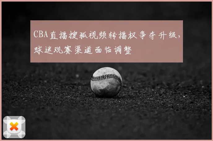 CBA直播搜狐视频转播权争夺升级,球迷观赛渠道面临调整