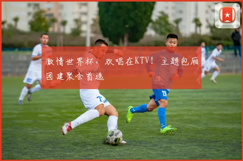 激情世界杯,欢唱在KTV!主题包厢团建聚会首选