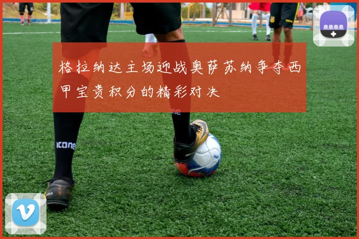格拉纳达主场迎战奥萨苏纳争夺西甲宝贵积分的精彩对决