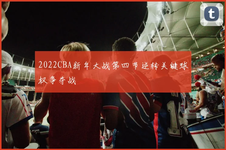 2022CBA新年大战第四节逆转关键球权争夺战
