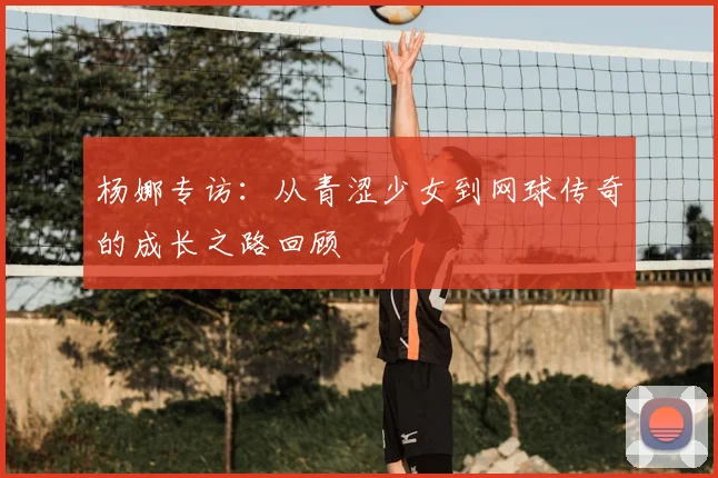 杨娜专访:从青涩少女到网球传奇的成长之路回顾