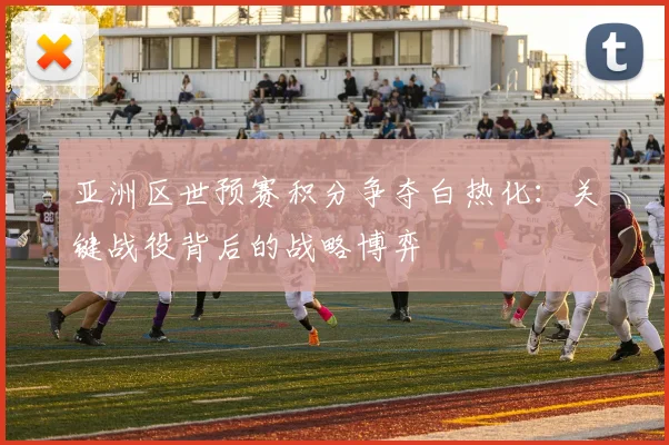 亚洲区世预赛积分争夺白热化：关键战役背后的战略博弈