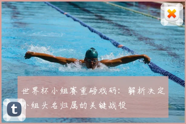 世界杯小组赛重磅戏码：解析决定小组头名归属的关键战役
