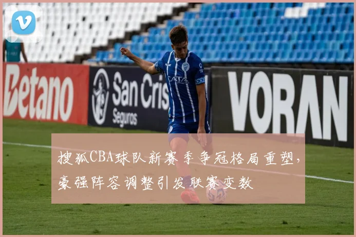 搜狐CBA球队新赛季争冠格局重塑,豪强阵容调整引发联赛变数