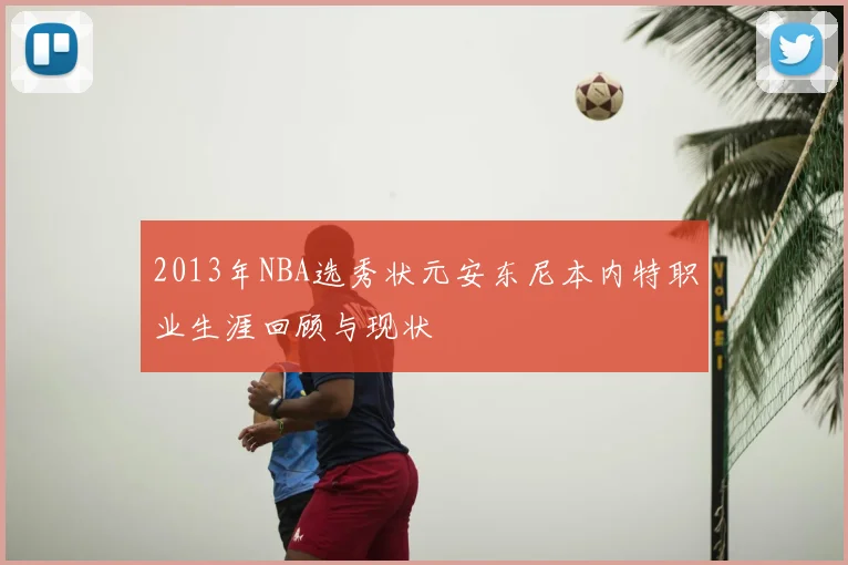 2013年NBA选秀状元安东尼本内特职业生涯回顾与现状
