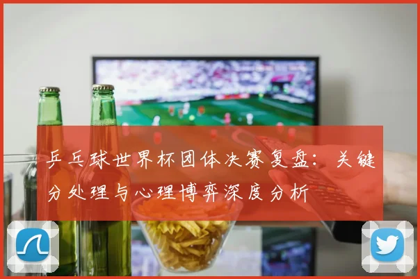 乒乓球世界杯团体决赛复盘：关键分处理与心理博弈深度分析