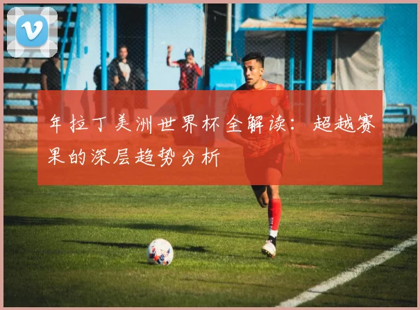年拉丁美洲世界杯全解读:超越赛果的深层趋势分析