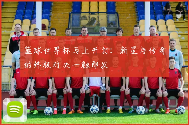 篮球世界杯马上开打:新星与传奇的终极对决一触即发