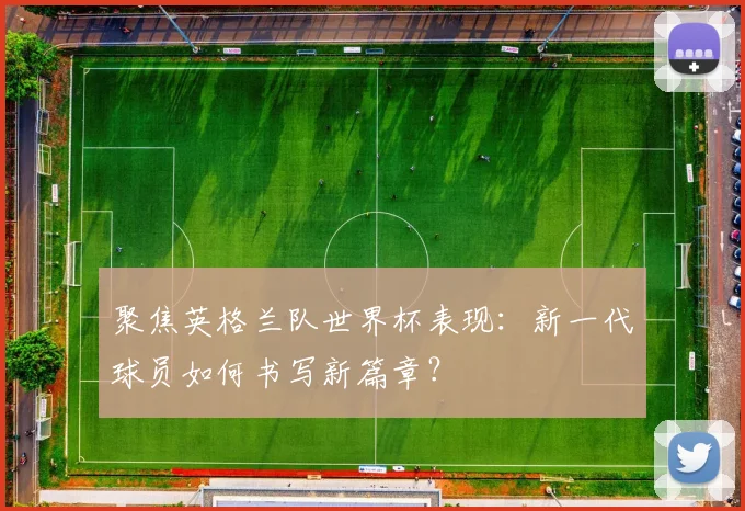 聚焦英格兰队世界杯表现：新一代球员如何书写新篇章？