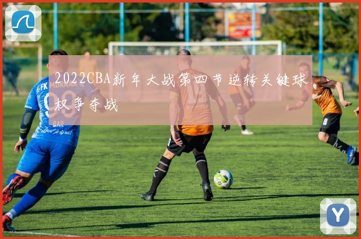 2022CBA新年大战第四节逆转关键球权争夺战
