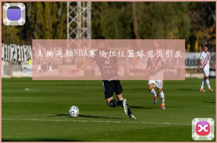 美娜亮相NBA赛场担任篮球宝贝引发关注