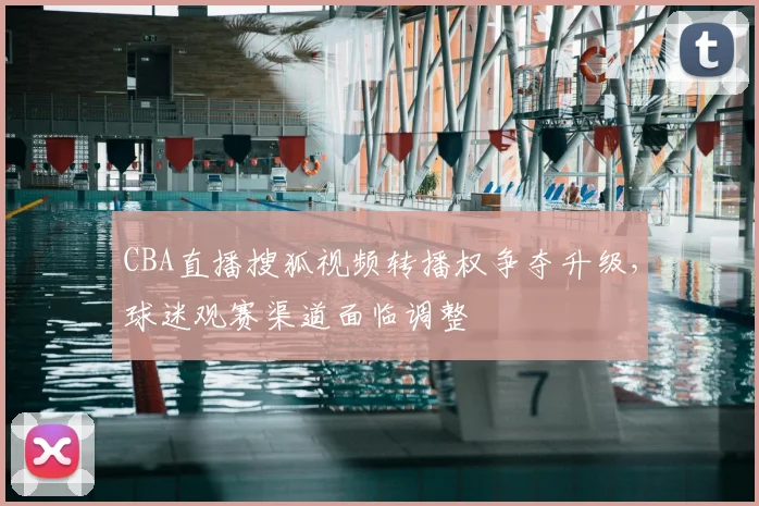 CBA直播搜狐视频转播权争夺升级，球迷观赛渠道面临调整
