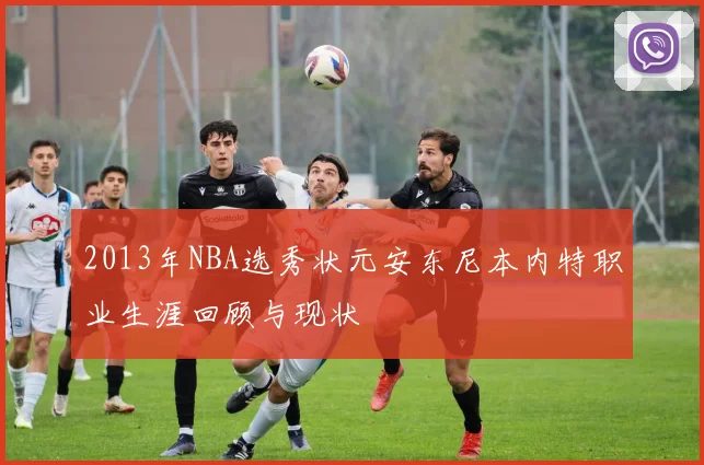 2013年NBA选秀状元安东尼本内特职业生涯回顾与现状