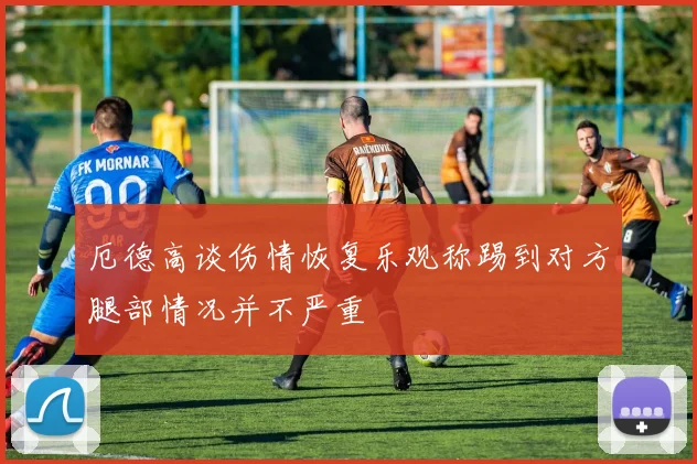厄德高谈伤情恢复乐观称踢到对方腿部情况并不严重