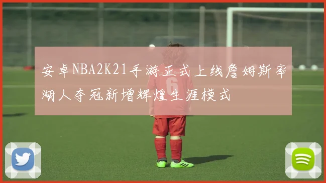 安卓NBA2K21手游正式上线詹姆斯率湖人夺冠新增辉煌生涯模式