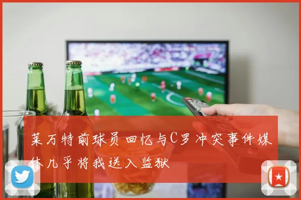 莱万特前球员回忆与C罗冲突事件媒体几乎将我送入监狱