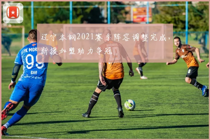 辽宁本钢2021赛季阵容调整完成,新援加盟助力争冠