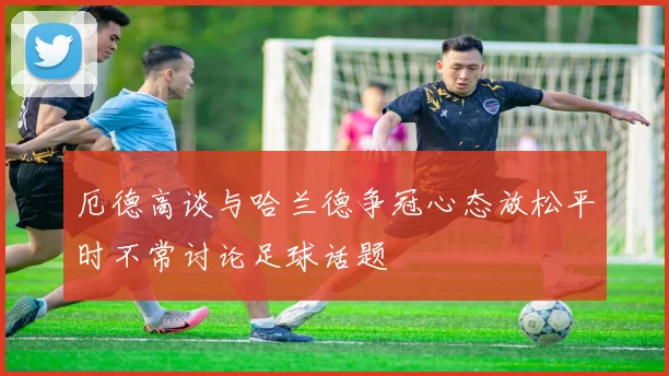 厄德高谈与哈兰德争冠心态放松平时不常讨论足球话题