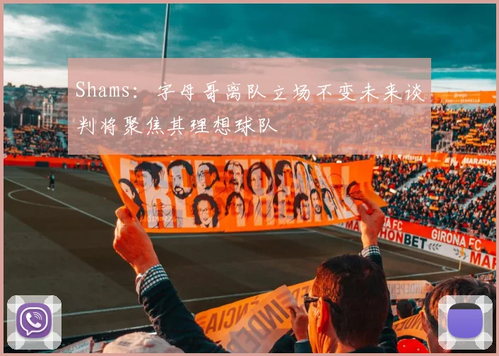 Shams：字母哥离队立场不变未来谈判将聚焦其理想球队