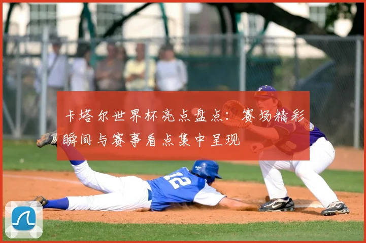 卡塔尔世界杯亮点盘点：赛场精彩瞬间与赛事看点集中呈现