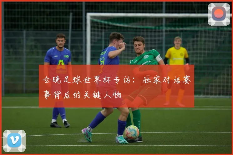 会晚足球世界杯专访:独家对话赛事背后的关键人物