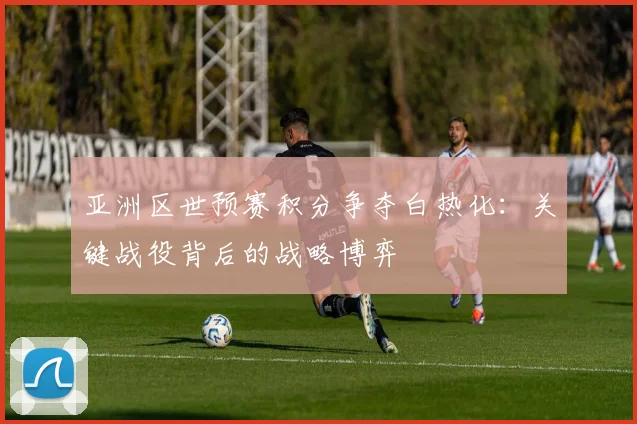 亚洲区世预赛积分争夺白热化:关键战役背后的战略博弈