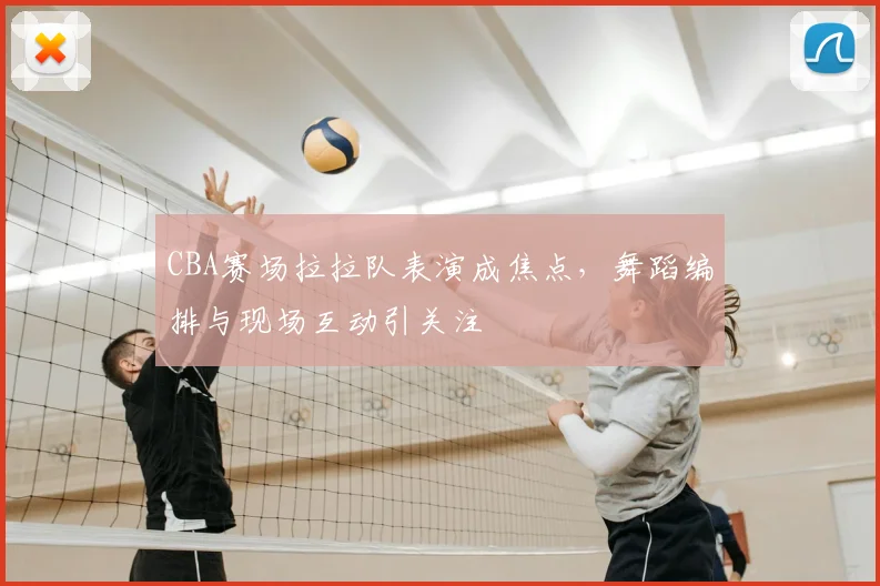 CBA赛场拉拉队表演成焦点,舞蹈编排与现场互动引关注