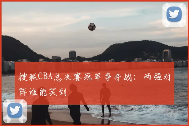 搜狐CBA总决赛冠军争夺战:两强对阵谁能笑到