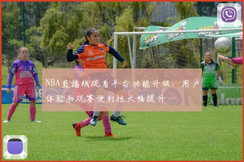 NBA直播线观看平台功能升级，用户体验和观赛便利性大幅提升