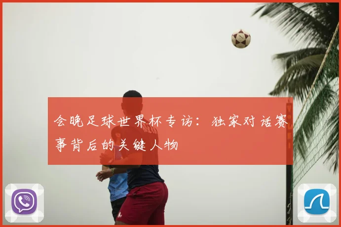 会晚足球世界杯专访:独家对话赛事背后的关键人物