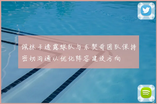 佩林卡透露球队与东契奇团队保持密切沟通以优化阵容建设方向