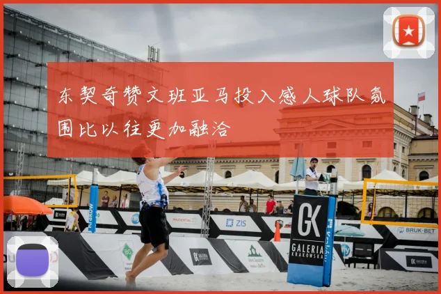 东契奇赞文班亚马投入感人球队氛围比以往更加融洽