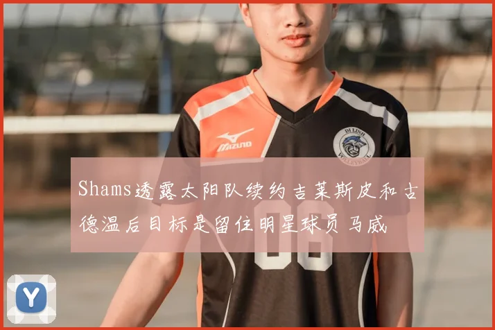 Shams透露太阳队续约吉莱斯皮和古德温后目标是留住明星球员马威