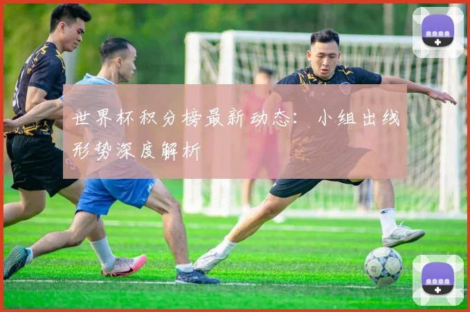 世界杯积分榜最新动态:小组出线形势深度解析