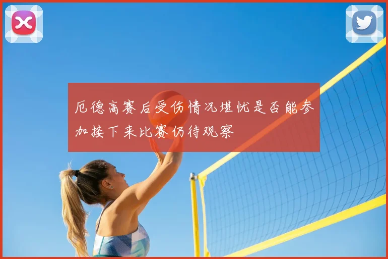 厄德高赛后受伤情况堪忧是否能参加接下来比赛仍待观察