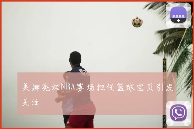 美娜亮相NBA赛场担任篮球宝贝引发关注