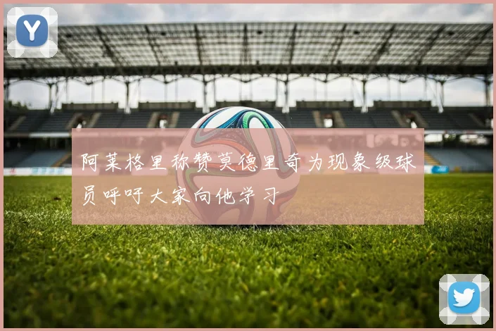 阿莱格里称赞莫德里奇为现象级球员呼吁大家向他学习